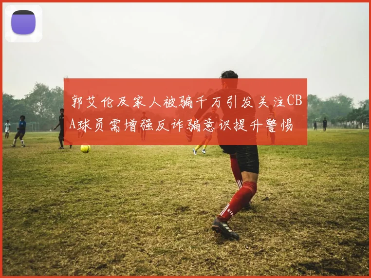 郭艾伦及家人被骗千万引发关注CBA球员需增强反诈骗意识提升警惕