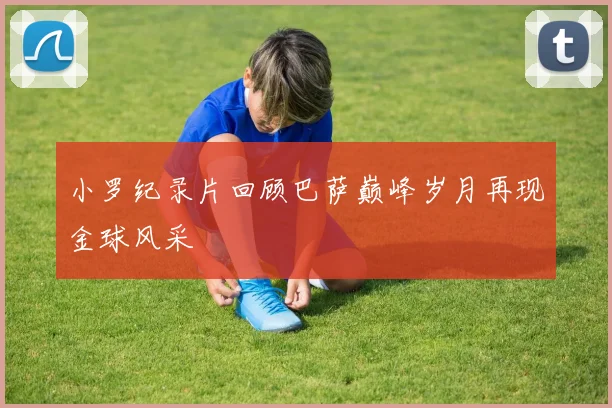 小罗纪录片回顾巴萨巅峰岁月再现金球风采