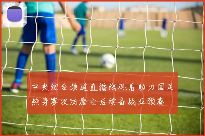 中央综合频道直播线观看助力国足热身赛攻防磨合后续备战亚预赛