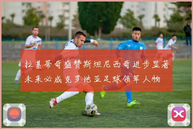 拉基蒂奇盛赞斯坦尼西奇进步显著未来必成克罗地亚足球领军人物