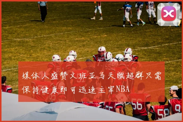 媒体人盛赞文班亚马天赋超群只需保持健康即可迅速主宰NBA
