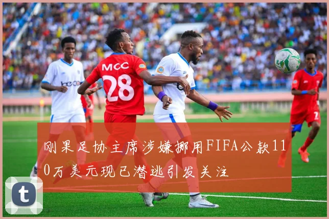 刚果足协主席涉嫌挪用FIFA公款110万美元现已潜逃引发关注