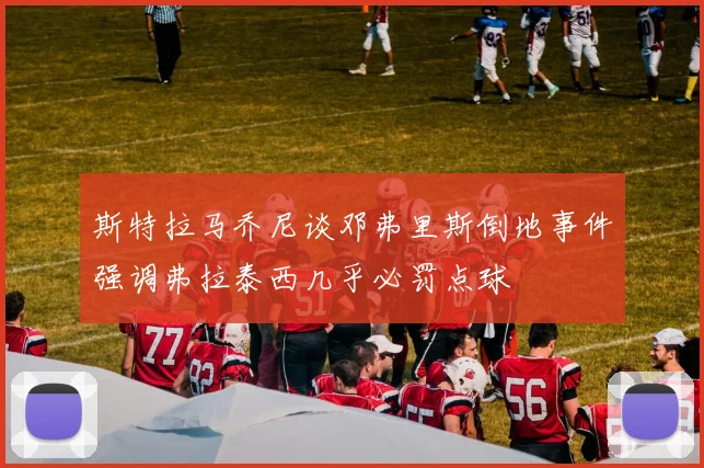 斯特拉马乔尼谈邓弗里斯倒地事件强调弗拉泰西几乎必罚点球