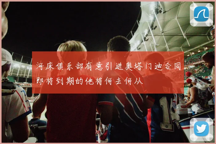 河床俱乐部有意引进奥塔门迪合同即将到期的他将何去何从