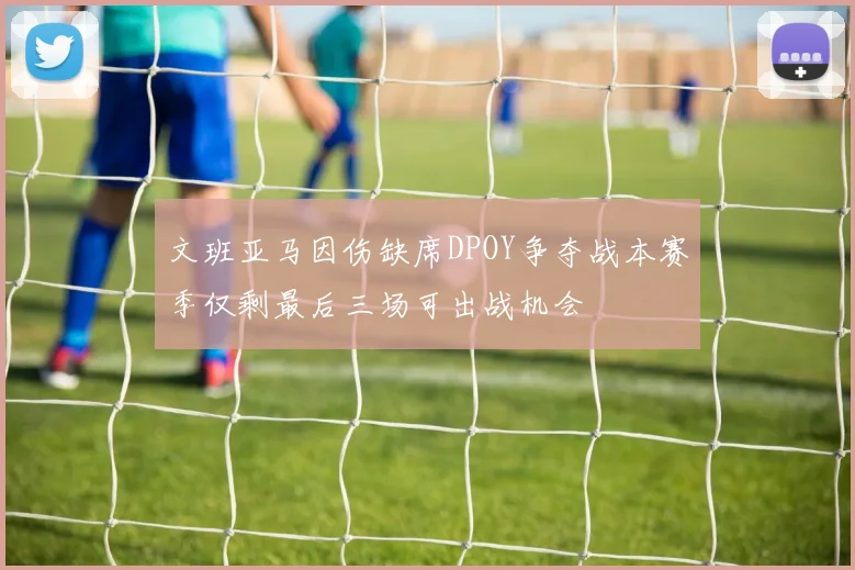文班亚马因伤缺席DPOY争夺战本赛季仅剩最后三场可出战机会
