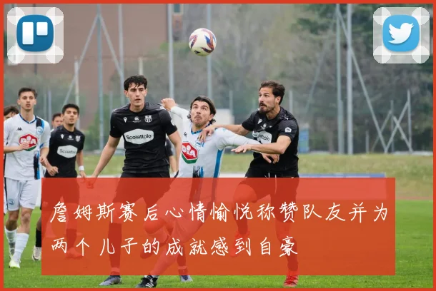詹姆斯赛后心情愉悦称赞队友并为两个儿子的成就感到自豪