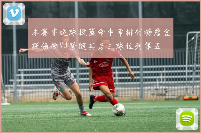 本赛季运球投篮命中率排行榜詹金斯领衔VJ紧随其后三球位列第五