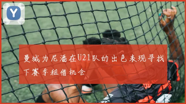 曼城为尼潘在U21队的出色表现寻找下赛季租借机会