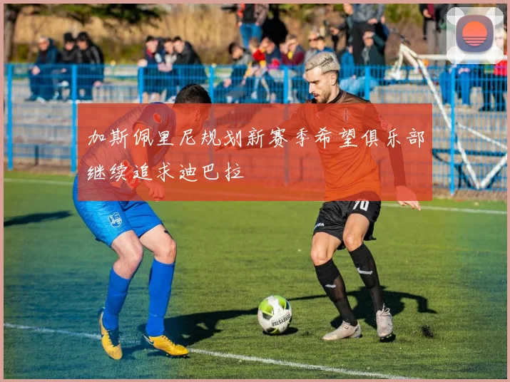 加斯佩里尼规划新赛季希望俱乐部继续追求迪巴拉