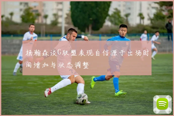 杨瀚森谈G联盟表现自信源于出场时间增加与状态调整
