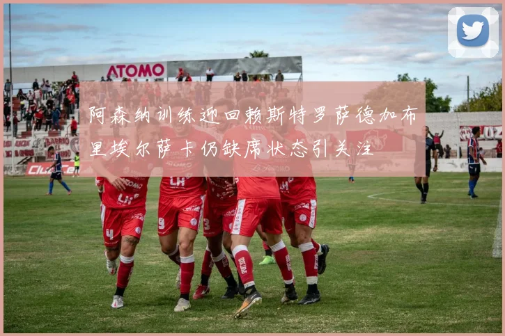 阿森纳训练迎回赖斯特罗萨德加布里埃尔萨卡仍缺席状态引关注