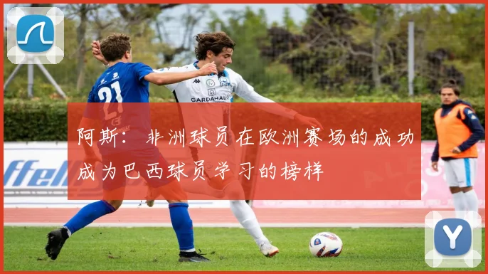 阿斯：非洲球员在欧洲赛场的成功成为巴西球员学习的榜样
