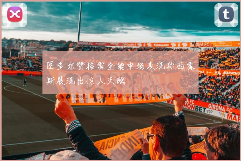 图多尔赞格雷全能中场表现称西蒙斯展现出惊人天赋