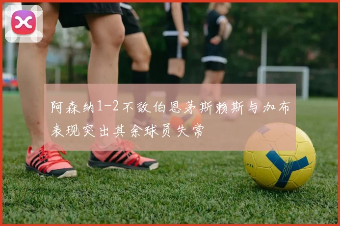 阿森纳1-2不敌伯恩茅斯赖斯与加布表现突出其余球员失常