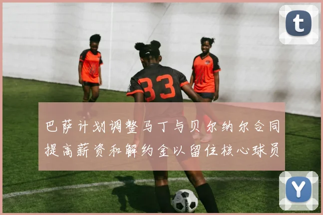 巴萨计划调整马丁与贝尔纳尔合同提高薪资和解约金以留住核心球员