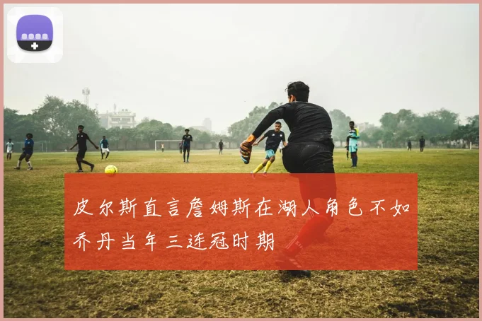皮尔斯直言詹姆斯在湖人角色不如乔丹当年三连冠时期
