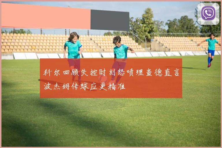 科尔回顾失控时刻怒喷理查德直言波杰姆传球应更精准