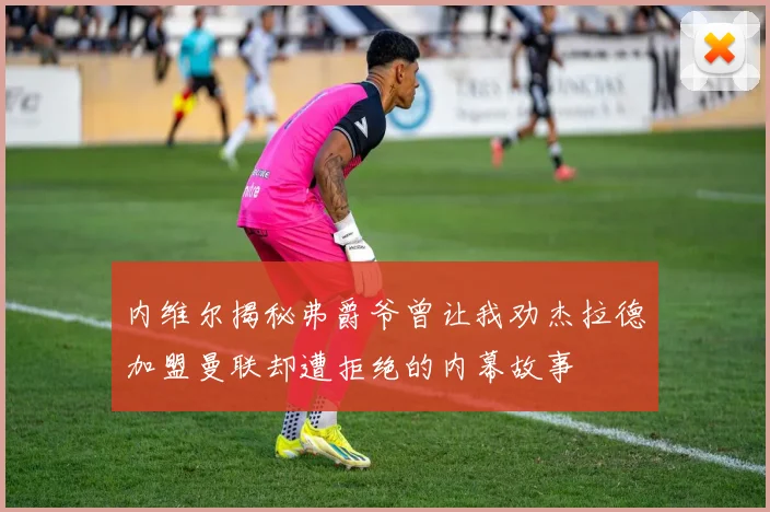 内维尔揭秘弗爵爷曾让我劝杰拉德加盟曼联却遭拒绝的内幕故事