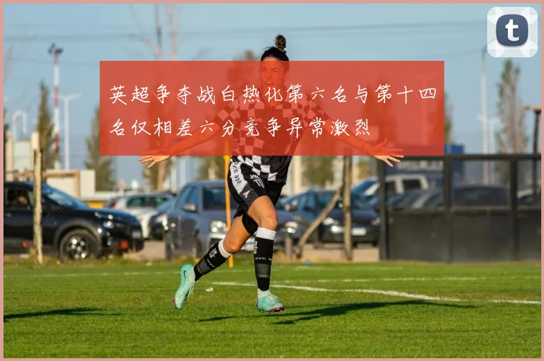 英超争夺战白热化第六名与第十四名仅相差六分竞争异常激烈