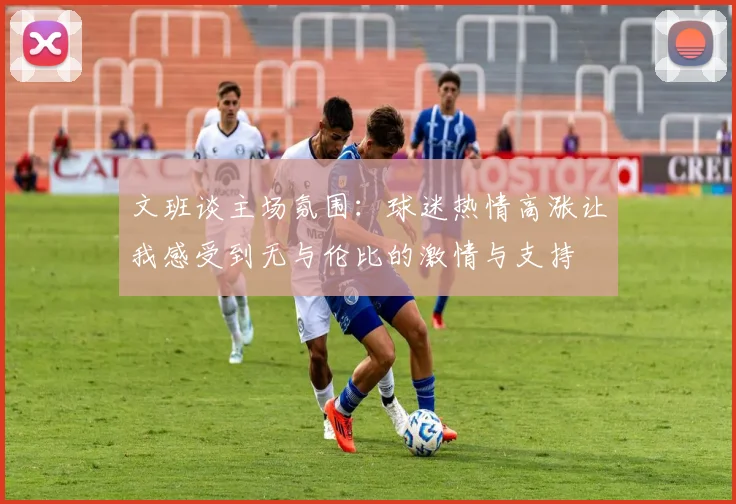 文班谈主场氛围：球迷热情高涨让我感受到无与伦比的激情与支持