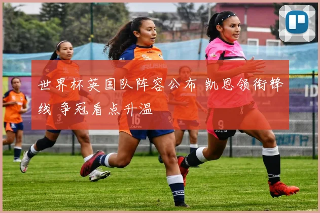 世界杯英国队阵容公布 凯恩领衔锋线 争冠看点升温