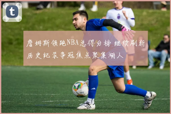 詹姆斯领跑NBA总得分榜 继续刷新历史纪录争冠焦点聚集湖人