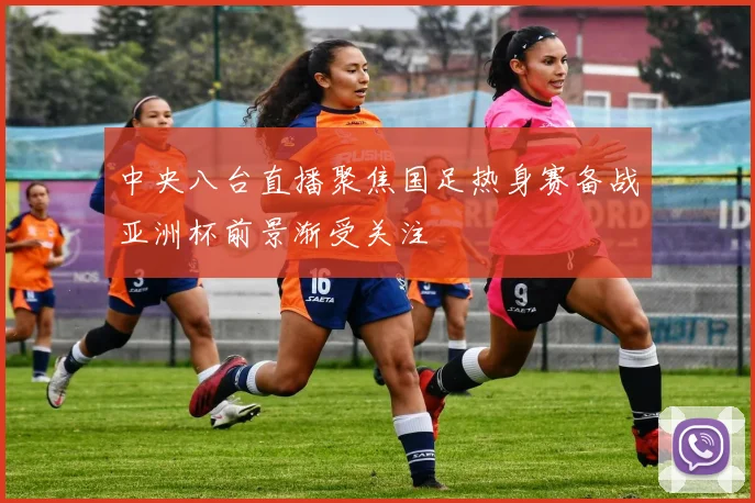 中央八台直播聚焦国足热身赛备战亚洲杯前景渐受关注