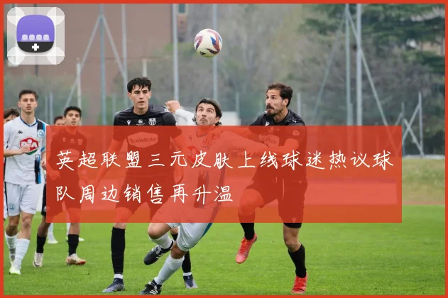 英超联盟三元皮肤上线球迷热议球队周边销售再升温