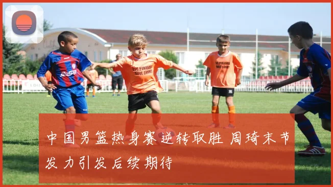 中国男篮热身赛逆转取胜 周琦末节发力引发后续期待