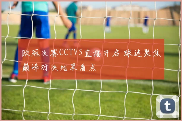 欧冠决赛CCTV5直播开启 球迷聚焦巅峰对决结果看点