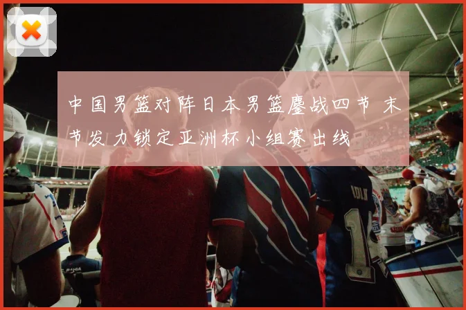 中国男篮对阵日本男篮鏖战四节 末节发力锁定亚洲杯小组赛出线