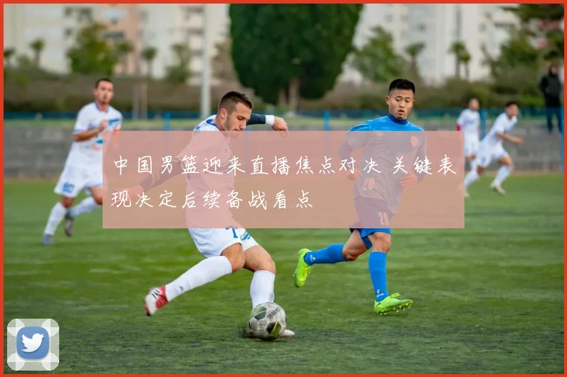 中国男篮迎来直播焦点对决 关键表现决定后续备战看点