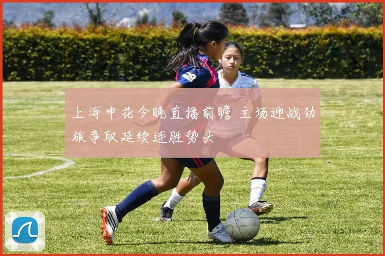 上海申花今晚直播前瞻 主场迎战劲旅争取延续连胜势头