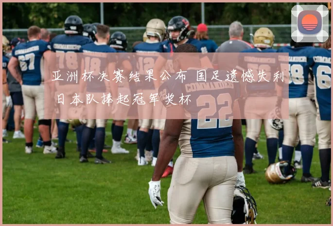 亚洲杯决赛结果公布 国足遗憾失利 日本队捧起冠军奖杯