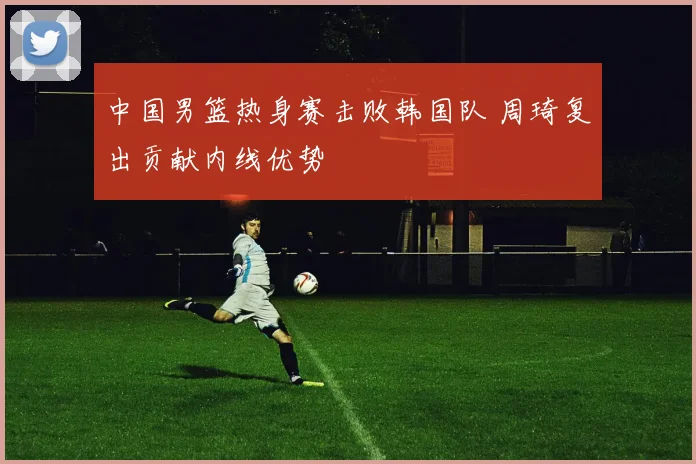 中国男篮热身赛击败韩国队 周琦复出贡献内线优势