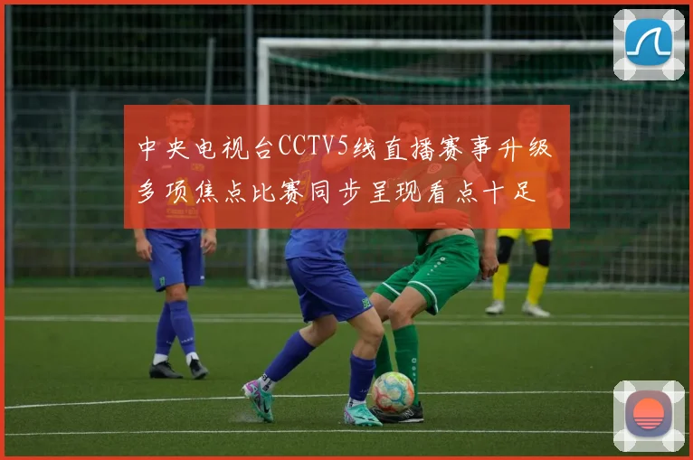中央电视台CCTV5线直播赛事升级 多项焦点比赛同步呈现看点十足