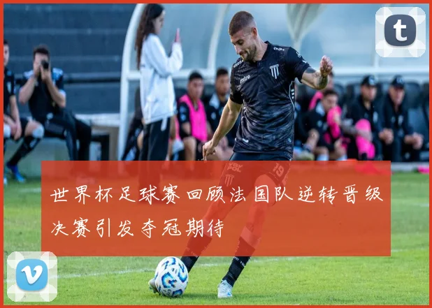 世界杯足球赛回顾法国队逆转晋级决赛引发夺冠期待