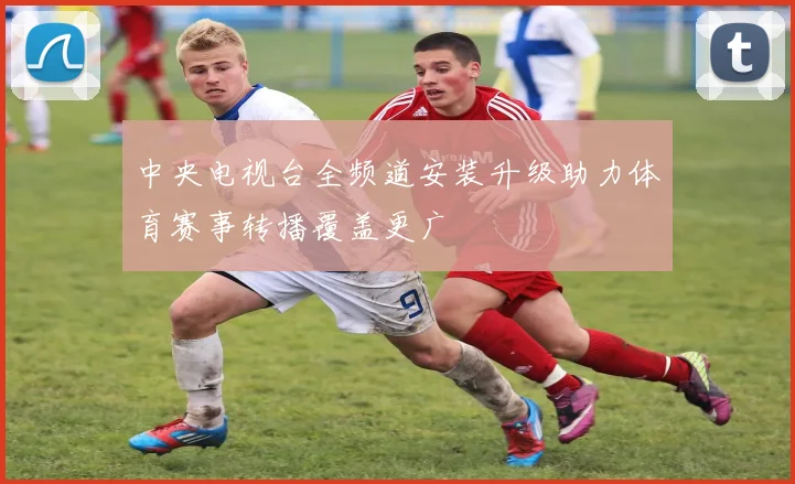 中央电视台全频道安装升级助力体育赛事转播覆盖更广