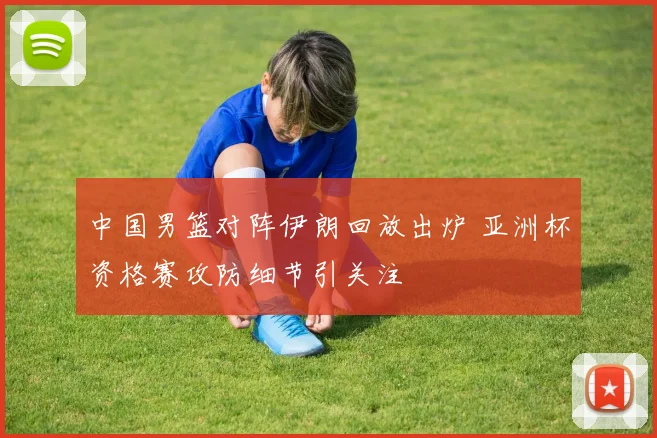 中国男篮对阵伊朗回放出炉 亚洲杯资格赛攻防细节引关注